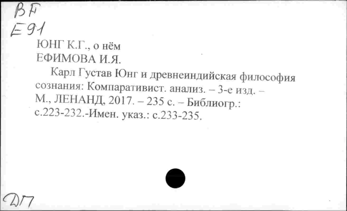 ﻿nr
ЮНГ К.Г., о нём
ЕФИМОВА И.Я.
Карл Густав Юнг и древнеиндийская философ сознания: Компаративист, анализ. - 3-е изд. -М., ЛЕНАНД, 2017. — 235 с. - Библиогр.: с.223-232.-Имен, указ.: с.233-235.
